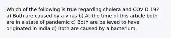 Which of the following is true regarding cholera and COVID-19? a) Both are caused by a virus b) At the time of this article both are in a state of pandemic c) Both are believed to have originated in India d) Both are caused by a bacterium.