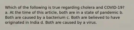 Which of the following is true regarding cholera and COVID-19? a. At the time of this article, both are in a state of pandemic b. Both are caused by a bacterium c. Both are believed to have originated in India d. Both are caused by a virus.