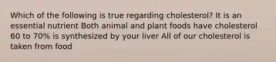 Which of the following is true regarding cholesterol? It is an essential nutrient Both animal and plant foods have cholesterol 60 to 70% is synthesized by your liver All of our cholesterol is taken from food