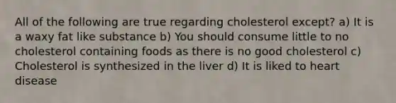 All of the following are true regarding cholesterol except? a) It is a waxy fat like substance b) You should consume little to no cholesterol containing foods as there is no good cholesterol c) Cholesterol is synthesized in the liver d) It is liked to heart disease