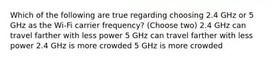 Which of the following are true regarding choosing 2.4 GHz or 5 GHz as the Wi-Fi carrier frequency? (Choose two) 2.4 GHz can travel farther with less power 5 GHz can travel farther with less power 2.4 GHz is more crowded 5 GHz is more crowded