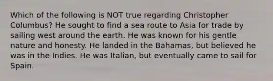 Which of the following is NOT true regarding Christopher Columbus? He sought to find a sea route to Asia for trade by sailing west around the earth. He was known for his gentle nature and honesty. He landed in the Bahamas, but believed he was in the Indies. He was Italian, but eventually came to sail for Spain.