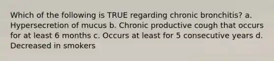 Which of the following is TRUE regarding chronic bronchitis? a. Hypersecretion of mucus b. Chronic productive cough that occurs for at least 6 months c. Occurs at least for 5 consecutive years d. Decreased in smokers