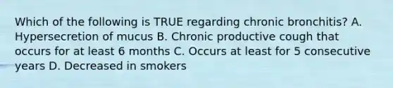 Which of the following is TRUE regarding chronic bronchitis? A. Hypersecretion of mucus B. Chronic productive cough that occurs for at least 6 months C. Occurs at least for 5 consecutive years D. Decreased in smokers