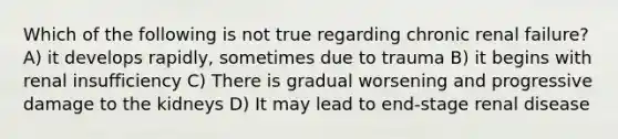 Which of the following is not true regarding chronic renal failure? A) it develops rapidly, sometimes due to trauma B) it begins with renal insufficiency C) There is gradual worsening and progressive damage to the kidneys D) It may lead to end-stage renal disease