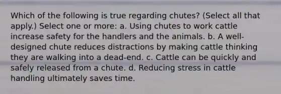 Which of the following is true regarding chutes? (Select all that apply.) Select one or more: a. Using chutes to work cattle increase safety for the handlers and the animals. b. A well-designed chute reduces distractions by making cattle thinking they are walking into a dead-end. c. Cattle can be quickly and safely released from a chute. d. Reducing stress in cattle handling ultimately saves time.