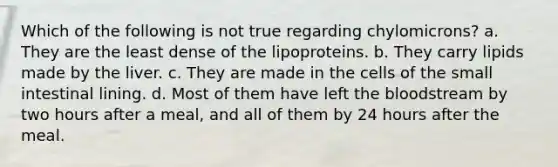 Which of the following is not true regarding chylomicrons? a. They are the least dense of the lipoproteins. b. They carry lipids made by the liver. c. They are made in the cells of the small intestinal lining. d. Most of them have left the bloodstream by two hours after a meal, and all of them by 24 hours after the meal.