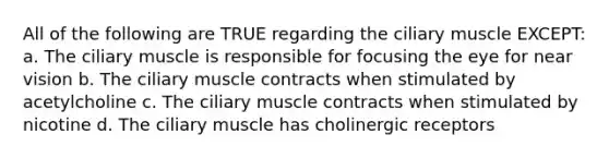 All of the following are TRUE regarding the ciliary muscle EXCEPT: a. The ciliary muscle is responsible for focusing the eye for near vision b. The ciliary muscle contracts when stimulated by acetylcholine c. The ciliary muscle contracts when stimulated by nicotine d. The ciliary muscle has cholinergic receptors