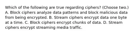 Which of the following are true regarding ciphers? (Choose two.) A. Block ciphers analyze data patterns and block malicious data from being encrypted. B. Stream ciphers encrypt data one byte at a time. C. Block ciphers encrypt chunks of data. D. Stream ciphers encrypt streaming media traffic.