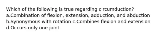 Which of the following is true regarding circumduction? a.Combination of flexion, extension, adduction, and abduction b.Synonymous with rotation c.Combines flexion and extension d.Occurs only one joint