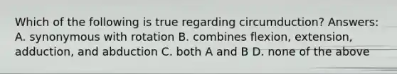 Which of the following is true regarding circumduction? Answers: A. synonymous with rotation B. combines flexion, extension, adduction, and abduction C. both A and B D. none of the above