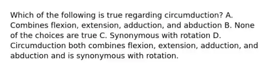 Which of the following is true regarding circumduction? A. Combines flexion, extension, adduction, and abduction B. None of the choices are true C. Synonymous with rotation D. Circumduction both combines flexion, extension, adduction, and abduction and is synonymous with rotation.