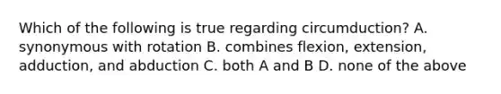 Which of the following is true regarding circumduction? A. synonymous with rotation B. combines flexion, extension, adduction, and abduction C. both A and B D. none of the above