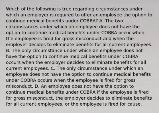 Which of the following is true regarding circumstances under which an employer is required to offer an employee the option to continue medical benefits under COBRA? A. The two circumstances under which an employee does not have the option to continue medical benefits under COBRA occur when the employee is fired for gross misconduct and when the employer decides to eliminate benefits for all current employees. B. The only circumstance under which an employee does not have the option to continue medical benefits under COBRA occurs when the employer decides to eliminate benefits for all current employees. C. The only circumstance under which an employee does not have the option to continue medical benefits under COBRA occurs when the employee is fired for gross misconduct. D. An employee does not have the option to continue medical benefits under COBRA if the employee is fired for gross misconduct, the employer decides to eliminate benefits for all current employees, or the employee is fired for cause.