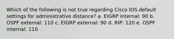 Which of the following is not true regarding Cisco IOS default settings for administrative distance? a. EIGRP internal: 90 b. OSPF external: 110 c. EIGRP external: 90 d. RIP: 120 e. OSPF internal: 110