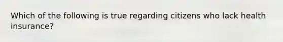 Which of the following is true regarding citizens who lack health insurance?