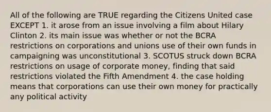 All of the following are TRUE regarding the Citizens United case EXCEPT 1. it arose from an issue involving a film about Hilary Clinton 2. its main issue was whether or not the BCRA restrictions on corporations and unions use of their own funds in campaigning was unconstitutional 3. SCOTUS struck down BCRA restrictions on usage of corporate money, finding that said restrictions violated the Fifth Amendment 4. the case holding means that corporations can use their own money for practically any political activity