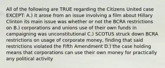 All of the following are TRUE regarding the Citizens United case EXCEPT: A.) it arose from an issue involving a film about Hillary Clinton its main issue was whether or not the BCRA restrictions on B.) corporations and unions use of their own funds in campaigning was unconstitutional C.) SCOTUS struck down BCRA restrictions on usage of corporate money, finding that said restrictions violated the Fifth Amendment D.) the case holding means that corporations can use their own money for practically any political activity