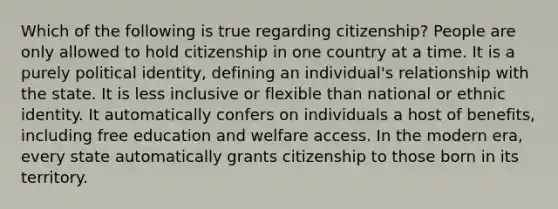 Which of the following is true regarding citizenship? People are only allowed to hold citizenship in one country at a time. It is a purely political identity, defining an individual's relationship with the state. It is less inclusive or flexible than national or ethnic identity. It automatically confers on individuals a host of benefits, including free education and welfare access. In the modern era, every state automatically grants citizenship to those born in its territory.