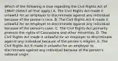 Which of the following is true regarding the Civil Rights Act of 1964? (Select all that apply.) A. The Civil Rights Act made it unlawful for an employer to discriminate against any individual because of the person's race. B. The Civil Rights Act It made it unlawful for an employer to discriminate against any individual because of the person's color. C. The Civil Rights Act primarily protects the rights of Caucasians and other minorities. D. The Civil Rights Act made it unlawful for an employer to discriminate against any individual because of the person's religion. E. The Civil Rights Act It made it unlawful for an employer to discriminate against any individual because of the person's national origin.