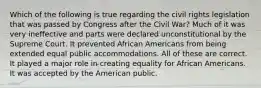 Which of the following is true regarding the civil rights legislation that was passed by Congress after the Civil War? Much of it was very ineffective and parts were declared unconstitutional by the Supreme Court. It prevented African Americans from being extended equal public accommodations. All of these are correct. It played a major role in creating equality for African Americans. It was accepted by the American public.