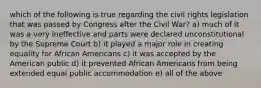 which of the following is true regarding the civil rights legislation that was passed by Congress after the Civil War? a) much of it was a very ineffective and parts were declared unconstitutional by the Supreme Court b) it played a major role in creating equality for African Americans c) it was accepted by the American public d) it prevented African Americans from being extended equal public accommodation e) all of the above