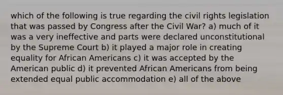 which of the following is true regarding the civil rights legislation that was passed by Congress after the Civil War? a) much of it was a very ineffective and parts were declared unconstitutional by the Supreme Court b) it played a major role in creating equality for African Americans c) it was accepted by the American public d) it prevented African Americans from being extended equal public accommodation e) all of the above