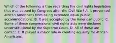 Which of the following is true regarding the civil rights legislation that was passed by Congress after the Civil War? A. It prevented African Americans from being extended equal public accommodations. B. It was accepted by the American public. C. Some of these congressional civil rights acts were declared unconstitutional by the Supreme Court. D. All of these are correct. E. It played a major role in creating equality for African Americans.