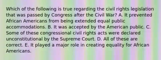 Which of the following is true regarding the civil rights legislation that was passed by Congress after the Civil War? A. It prevented African Americans from being extended equal public accommodations. B. It was accepted by the American public. C. Some of these congressional civil rights acts were declared unconstitutional by the Supreme Court. D. All of these are correct. E. It played a major role in creating equality for African Americans.