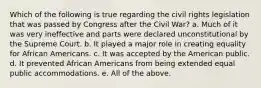 Which of the following is true regarding the civil rights legislation that was passed by Congress after the Civil War? a. Much of it was very ineffective and parts were declared unconstitutional by the Supreme Court. b. It played a major role in creating equality for African Americans. c. It was accepted by the American public. d. It prevented African Americans from being extended equal public accommodations. e. All of the above.