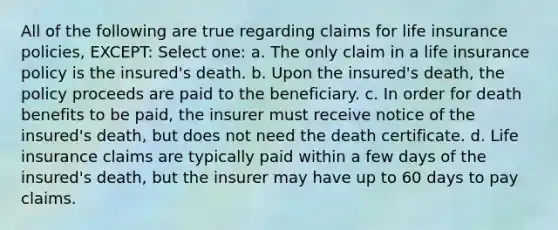 All of the following are true regarding claims for life insurance policies, EXCEPT: Select one: a. The only claim in a life insurance policy is the insured's death. b. Upon the insured's death, the policy proceeds are paid to the beneficiary. c. In order for death benefits to be paid, the insurer must receive notice of the insured's death, but does not need the death certificate. d. Life insurance claims are typically paid within a few days of the insured's death, but the insurer may have up to 60 days to pay claims.