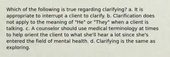 Which of the following is true regarding clarifying? a. It is appropriate to interrupt a client to clarify. b. Clarification does not apply to the meaning of "He" or "They" when a client is talking. c. A counselor should use medical terminology at times to help orient the client to what she'll hear a lot since she's entered the field of mental health. d. Clarifying is the same as exploring.