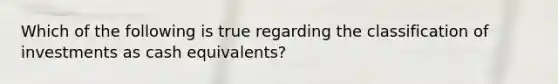 Which of the following is true regarding the classification of investments as cash equivalents?