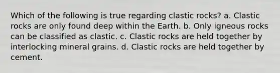 Which of the following is true regarding clastic rocks? a. Clastic rocks are only found deep within the Earth. b. Only igneous rocks can be classified as clastic. c. Clastic rocks are held together by interlocking mineral grains. d. Clastic rocks are held together by cement.