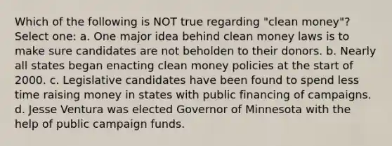 Which of the following is NOT true regarding "clean money"? Select one: a. One major idea behind clean money laws is to make sure candidates are not beholden to their donors. b. Nearly all states began enacting clean money policies at the start of 2000. c. Legislative candidates have been found to spend less time raising money in states with public financing of campaigns. d. Jesse Ventura was elected Governor of Minnesota with the help of public campaign funds.