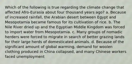 Which of the following is true regarding the climate change that affected Afro-Eurasia about four thousand years ago? a. Because of increased rainfall, the Arabian desert between Egypt and Mesopotamia became famous for its cultivation of rice. b. The Nile River dried up and the Egyptian Middle Kingdom was forced to import water from Mesopotamia. c. Many groups of nomadic herders were forced to migrate in search of better grazing lands for their large herds of domesticated animals. d. Because of the significant amount of global warming, demand for woolen clothing produced in China collapsed, and many Chinese workers faced unemployment