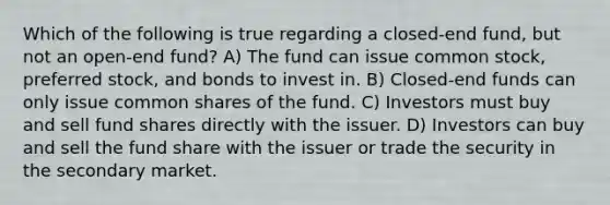 Which of the following is true regarding a closed-end fund, but not an open-end fund? A) The fund can issue common stock, preferred stock, and bonds to invest in. B) Closed-end funds can only issue common shares of the fund. C) Investors must buy and sell fund shares directly with the issuer. D) Investors can buy and sell the fund share with the issuer or trade the security in the secondary market.