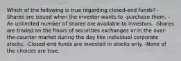 Which of the following is true regarding closed-end funds? -Shares are issued when the investor wants to -purchase them. -An unlimited number of shares are available to investors. -Shares are traded on the floors of securities exchanges or in the over-the-counter market during the day like individual corporate stocks. -Closed-end funds are invested in stocks only. -None of the choices are true.