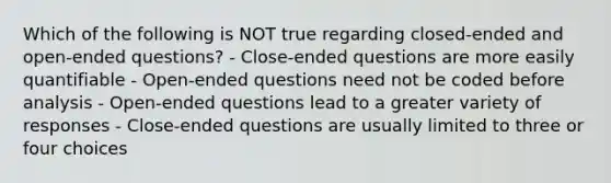 Which of the following is NOT true regarding closed-ended and open-ended questions? - Close-ended questions are more easily quantifiable - Open-ended questions need not be coded before analysis - Open-ended questions lead to a greater variety of responses - Close-ended questions are usually limited to three or four choices