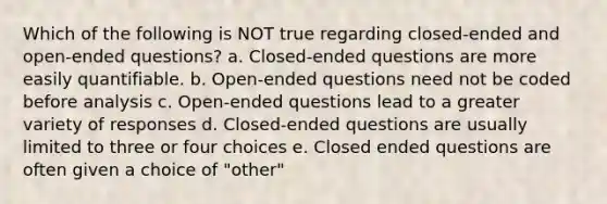 Which of the following is NOT true regarding closed-ended and open-ended questions? a. Closed-ended questions are more easily quantifiable. b. Open-ended questions need not be coded before analysis c. Open-ended questions lead to a greater variety of responses d. Closed-ended questions are usually limited to three or four choices e. Closed ended questions are often given a choice of "other"