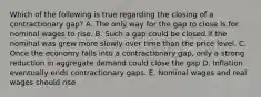 Which of the following is true regarding the closing of a contractionary gap? A. The only way for the gap to close is for nominal wages to rise. B. Such a gap could be closed if the nominal was grew more slowly over time than the price level. C. Once the economy falls into a contractionary gap, only a strong reduction in aggregate demand could close the gap D. Inflation eventually ends contractionary gaps. E. Nominal wages and real wages should rise