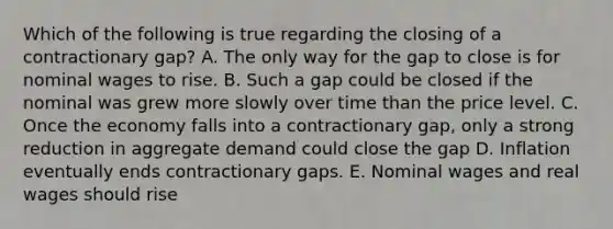 Which of the following is true regarding the closing of a contractionary gap? A. The only way for the gap to close is for nominal wages to rise. B. Such a gap could be closed if the nominal was grew more slowly over time than the price level. C. Once the economy falls into a contractionary gap, only a strong reduction in aggregate demand could close the gap D. Inflation eventually ends contractionary gaps. E. Nominal wages and real wages should rise