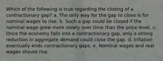 Which of the following is true regarding the closing of a contractionary gap? a. The only way for the gap to close is for nominal wages to rise. b. Such a gap could be closed if the nominal wage grew more slowly over time than the price level. c. Once the economy falls into a contractionary gap, only a strong reduction in aggregate demand could close the gap. d. Inflation eventually ends contractionary gaps. e. Nominal wages and real wages should rise.