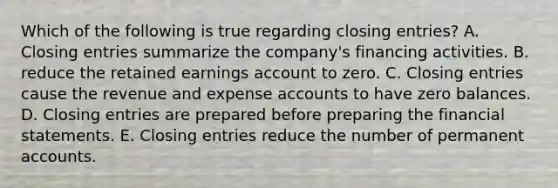 Which of the following is true regarding closing entries? A. Closing entries summarize the company's financing activities. B. reduce the retained earnings account to zero. C. Closing entries cause the revenue and expense accounts to have zero balances. D. Closing entries are prepared before preparing the financial statements. E. Closing entries reduce the number of permanent accounts.