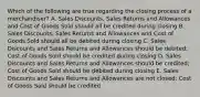 Which of the following are true regarding the closing process of a merchandiser? A. Sales Discounts, Sales Returns and Allowances and Cost of Goods Sold should all be credited during closing B. Sales Discounts, Sales Returns and Allowances and Cost of Goods Sold should all be debited during closing C. Sales Discounts and Sales Returns and Allowances should be debited; Cost of Goods Sold should be credited during closing D. Sales Discounts and Sales Returns and Allowances should be credited; Cost of Goods Sold should be debited during closing E. Sales Discounts and Sales Returns and Allowances are not closed; Cost of Goods Sold should be credited