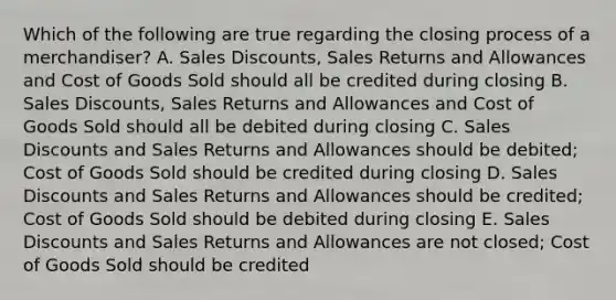 Which of the following are true regarding the closing process of a merchandiser? A. Sales Discounts, Sales Returns and Allowances and Cost of Goods Sold should all be credited during closing B. Sales Discounts, Sales Returns and Allowances and Cost of Goods Sold should all be debited during closing C. Sales Discounts and Sales Returns and Allowances should be debited; Cost of Goods Sold should be credited during closing D. Sales Discounts and Sales Returns and Allowances should be credited; Cost of Goods Sold should be debited during closing E. Sales Discounts and Sales Returns and Allowances are not closed; Cost of Goods Sold should be credited