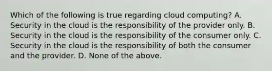 Which of the following is true regarding cloud computing? A. Security in the cloud is the responsibility of the provider only. B. Security in the cloud is the responsibility of the consumer only. C. Security in the cloud is the responsibility of both the consumer and the provider. D. None of the above.