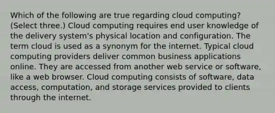 Which of the following are true regarding cloud computing? (Select three.) Cloud computing requires end user knowledge of the delivery system's physical location and configuration. The term cloud is used as a synonym for the internet. Typical cloud computing providers deliver common business applications online. They are accessed from another web service or software, like a web browser. Cloud computing consists of software, data access, computation, and storage services provided to clients through the internet.