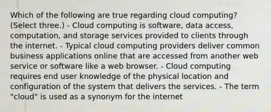 Which of the following are true regarding cloud computing? (Select three.) - Cloud computing is software, data access, computation, and storage services provided to clients through the internet. - Typical cloud computing providers deliver common business applications online that are accessed from another web service or software like a web browser. - Cloud computing requires end user knowledge of the physical location and configuration of the system that delivers the services. - The term "cloud" is used as a synonym for the internet