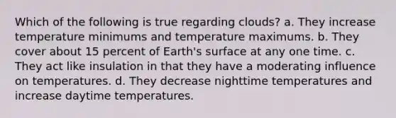 Which of the following is true regarding clouds? a. They increase temperature minimums and temperature maximums. b. They cover about 15 percent of Earth's surface at any one time. c. They act like insulation in that they have a moderating influence on temperatures. d. They decrease nighttime temperatures and increase daytime temperatures.